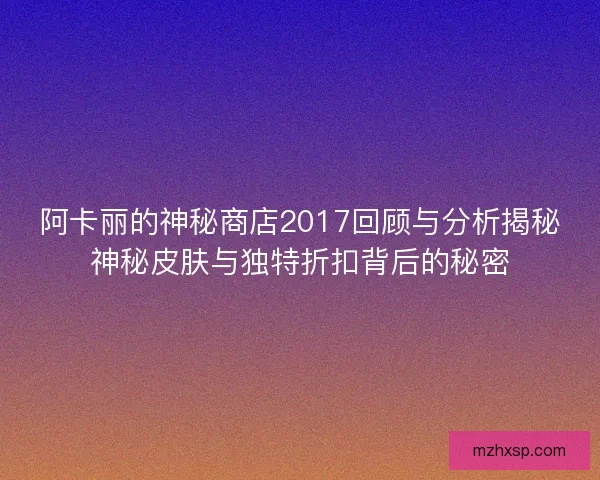 阿卡丽的神秘商店2017回顾与分析揭秘神秘皮肤与独特折扣背后的秘密
