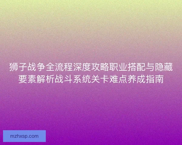 狮子战争全流程深度攻略职业搭配与隐藏要素解析战斗系统关卡难点养成指南