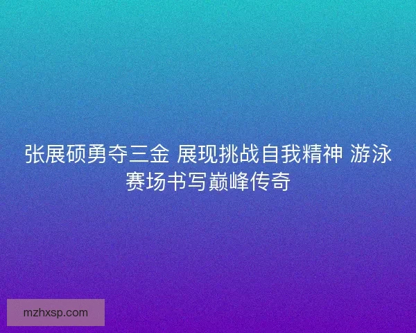 张展硕勇夺三金 展现挑战自我精神 游泳赛场书写巅峰传奇