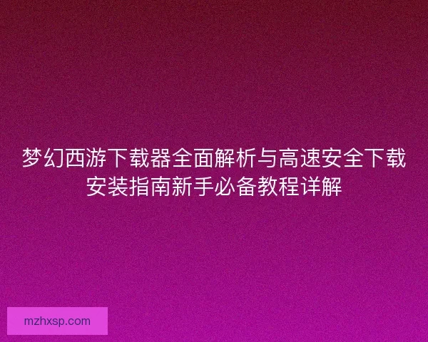 梦幻西游下载器全面解析与高速安全下载安装指南新手必备教程详解
