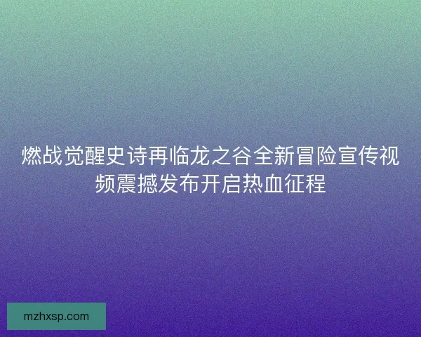 燃战觉醒史诗再临龙之谷全新冒险宣传视频震撼发布开启热血征程